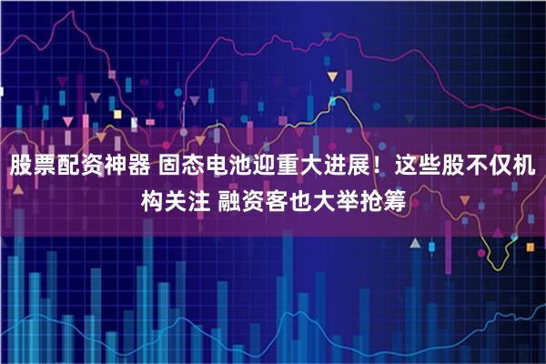 股票配资神器 固态电池迎重大进展！这些股不仅机构关注 融资客也大举抢筹