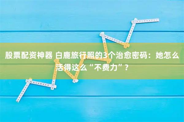 股票配资神器 白鹿旅行照的3个治愈密码：她怎么活得这么“不费力”？