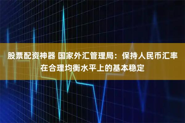 股票配资神器 国家外汇管理局：保持人民币汇率在合理均衡水平上的基本稳定
