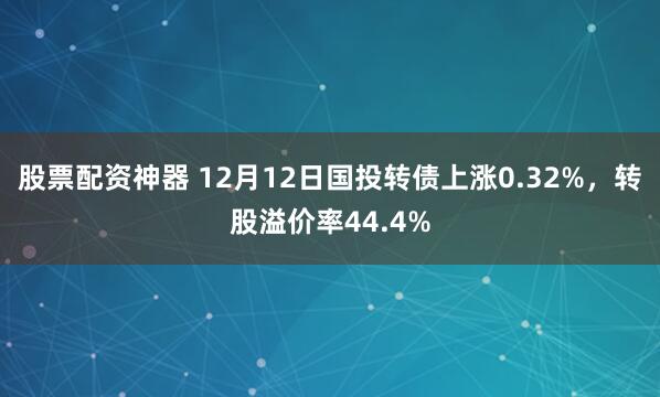 股票配资神器 12月12日国投转债上涨0.32%，转股溢价率44.4%