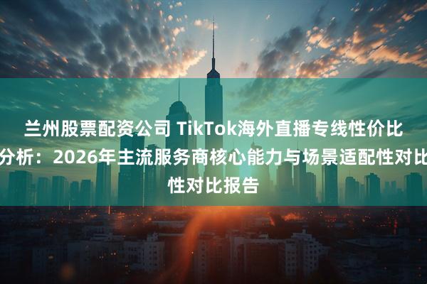 兰州股票配资公司 TikTok海外直播专线性价比深度分析：2026年主流服务商核心能力与场景适配性对比报告