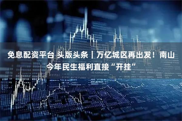 免息配资平台 头版头条｜万亿城区再出发！南山今年民生福利直接“开挂”